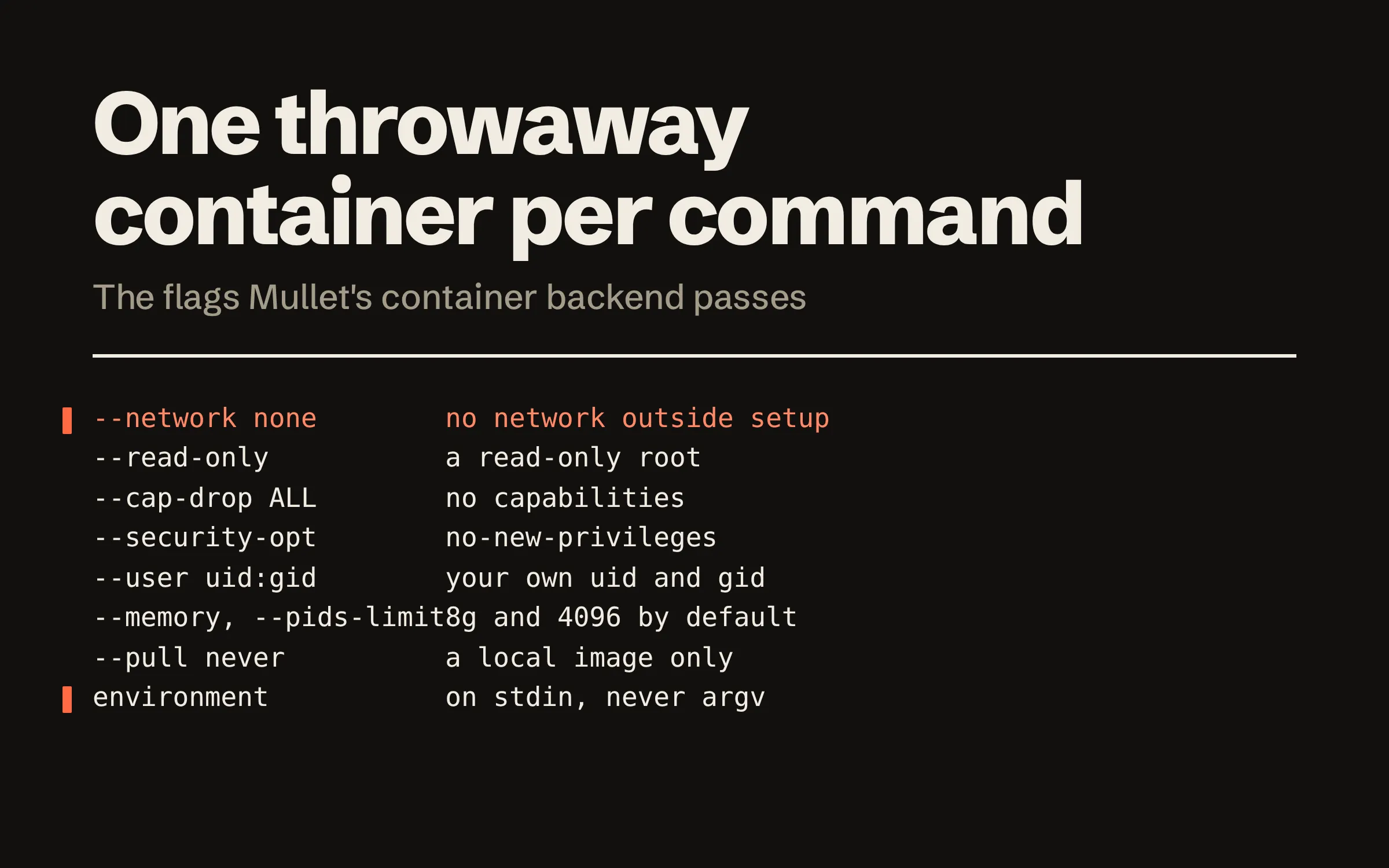 One throwaway container per command. A table of the flags Mullet’s container backend passes and what each means: --network none, no network outside setup; --read-only, a read-only root; --cap-drop ALL, no capabilities; no-new-privileges; --user with your own uid and gid; --memory and --pids-limit, 8g and 4096 by default; --pull never, a local image only; and the environment, on stdin, never on a command line.