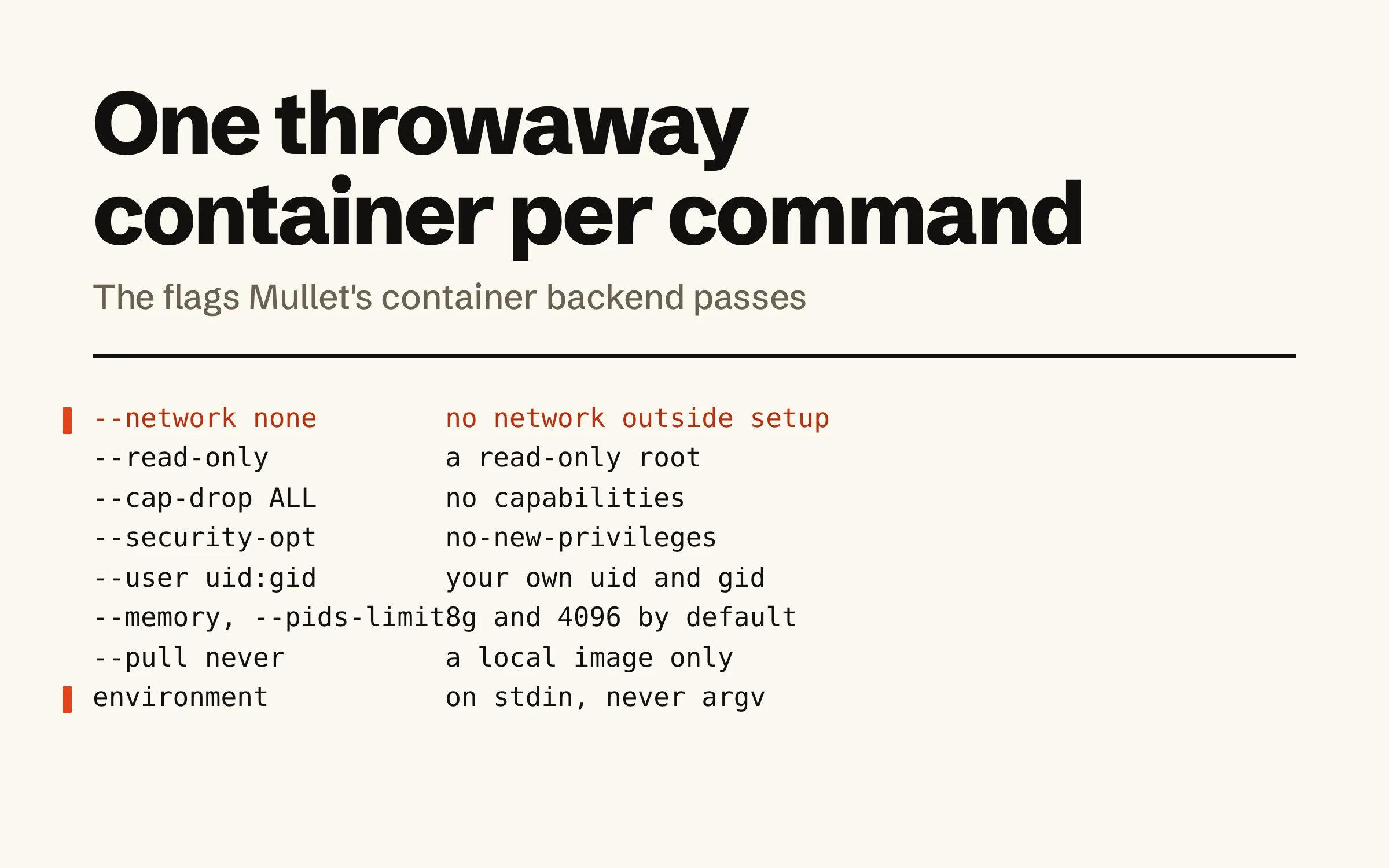One throwaway container per command. A table of the flags Mullet’s container backend passes and what each means: --network none, no network outside setup; --read-only, a read-only root; --cap-drop ALL, no capabilities; no-new-privileges; --user with your own uid and gid; --memory and --pids-limit, 8g and 4096 by default; --pull never, a local image only; and the environment, on stdin, never on a command line.