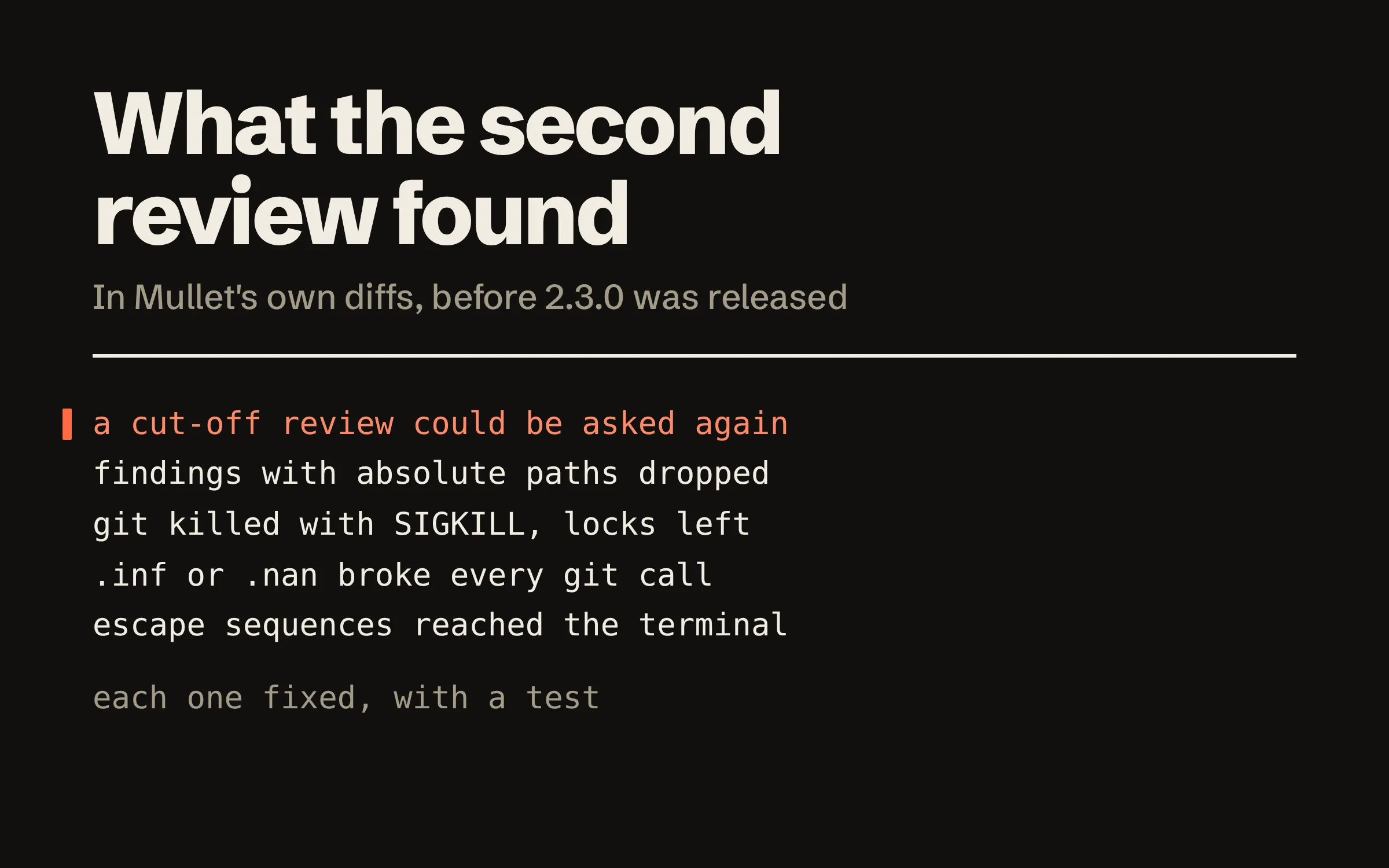 A list of what the independent review found before Mullet 2.3.0: a review cut off by its turn limit could be asked again for a verdict; findings with absolute paths were dropped; git was killed with SIGKILL and left lock files; .inf or .nan in a setting broke every git call; escape sequences reached the terminal. Below: each one fixed, with a test.