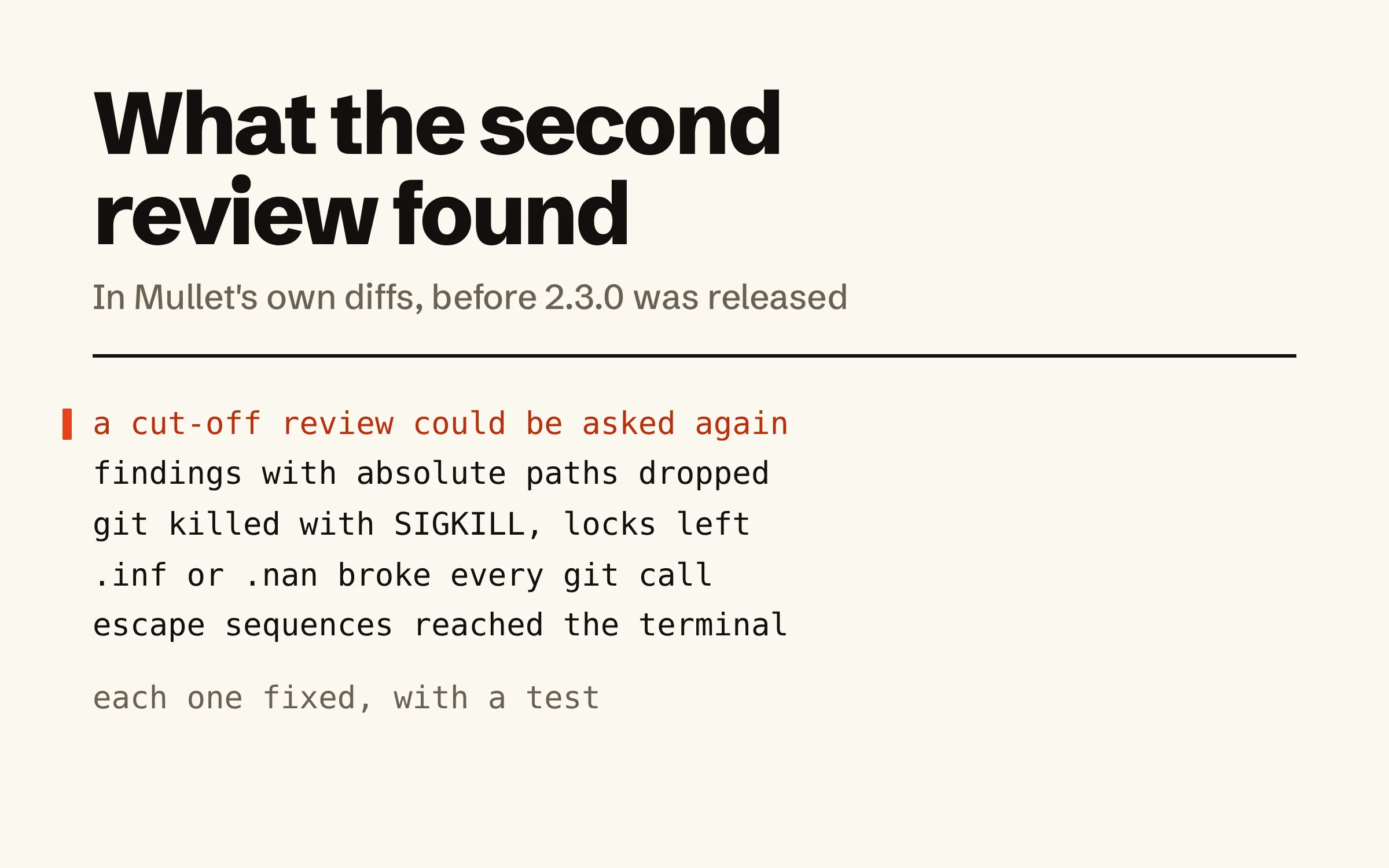 A list of what the independent review found before Mullet 2.3.0: a review cut off by its turn limit could be asked again for a verdict; findings with absolute paths were dropped; git was killed with SIGKILL and left lock files; .inf or .nan in a setting broke every git call; escape sequences reached the terminal. Below: each one fixed, with a test.