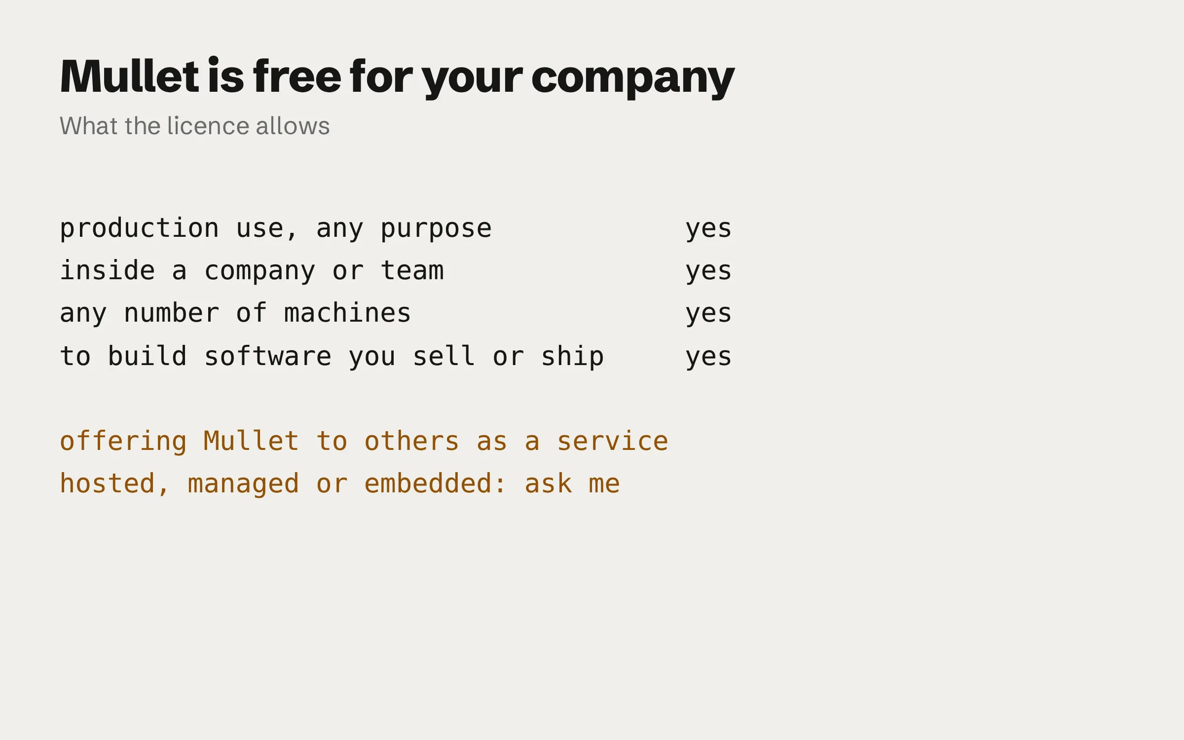 A short list of what the licence allows and does not. Production use, for any purpose: yes. Inside a company or team: yes. Any number of machines: yes. To build software you sell or ship: yes. Offering Mullet to others as a hosted, managed or embedded service: needs a licence.