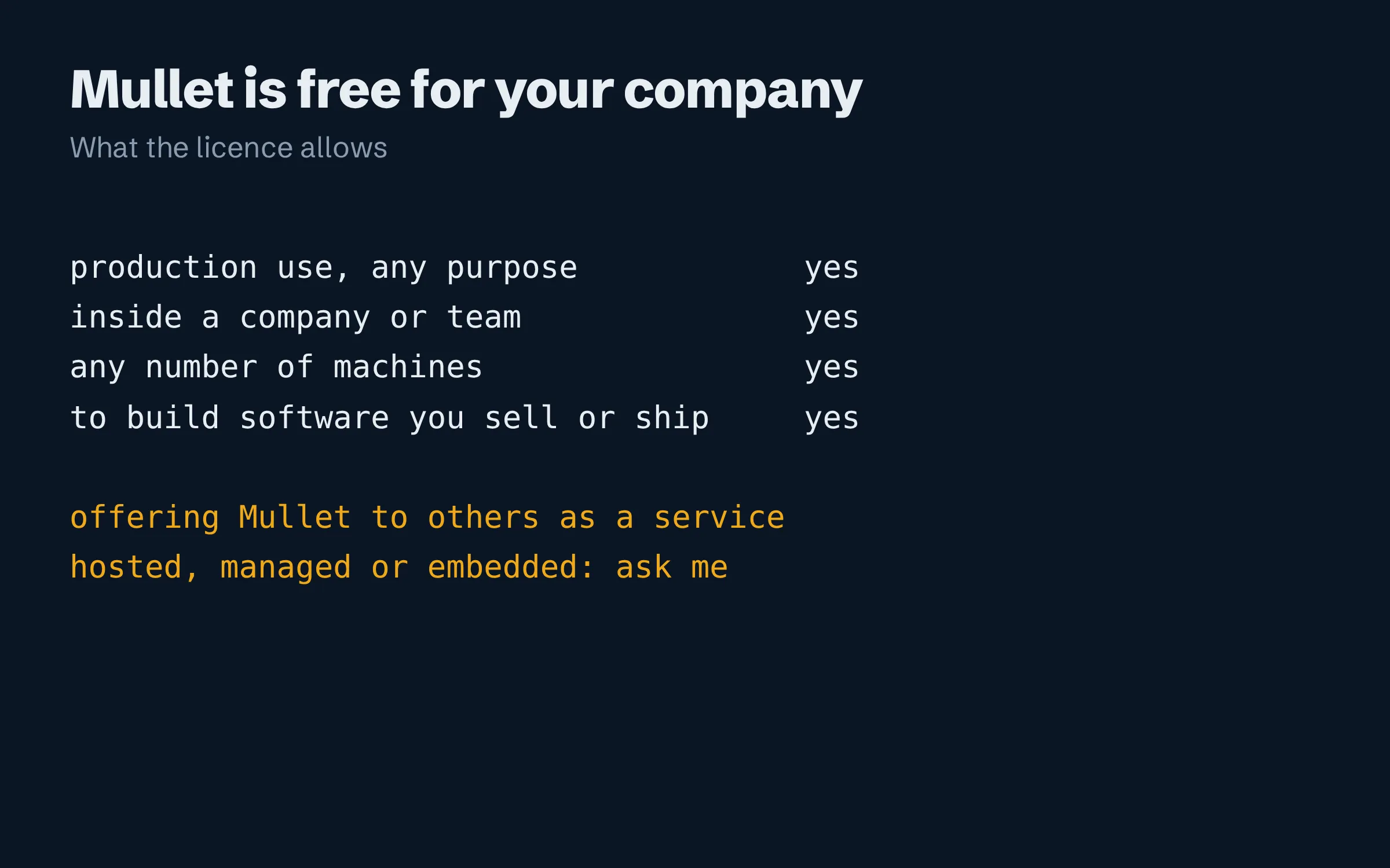 A short list of what the licence allows and does not. Production use, for any purpose: yes. Inside a company or team: yes. Any number of machines: yes. To build software you sell or ship: yes. Offering Mullet to others as a hosted, managed or embedded service: needs a licence.